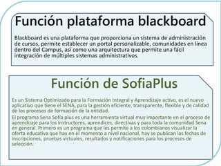 Función plataforma blackboard 
Blackboard es una plataforma que proporciona un sistema de administración 
de cursos, permite establecer un portal personalizable, comunidades en línea 
dentro del Campus, así como una arquitectura que permite una fácil 
integración de múltiples sistemas administrativos. 
Función de SofiaPlus 
Es un Sistema Optimizado para la Formación Integral y Aprendizaje activo, es el nuevo 
aplicativo que tiene el SENA, para la gestión eficiente, transparente, flexible y de calidad 
de los procesos de formación de la entidad. 
El programa Sena Sofía plus es una herramienta virtual muy importante en el proceso de 
aprendizaje para los instructores, aprendices, directivas y para toda la comunidad Sena 
en general. Primero es un programa que les permite a los colombianos visualizar la 
oferta educativa que hay en el momento a nivel nacional, hay se publican las fechas de 
inscripciones, pruebas virtuales, resultados y notificaciones para los procesos de 
selección. 
