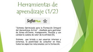 Herramientas de 
aprendizaje (1/2) 
“Sistema Optimizado para la Formación Integral 
del Aprendizaje Activo” , diseñado para gestionar 
de forma eficiente, transparente, flexible y con 
calidad la cadena de valor de la entidad [5]. 
Sistema que brinda a sus usuarios internos y 
externos, la posibilidad de consultar en línea, 
todos los aspectos relacionados con la formación. 
 