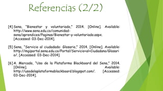 Referencias (2/2) 
[4] Sena, “Bienestar y voluntariado,” 2014. [Online]. Available: 
http://www.sena.edu.co/comunidad-sena/ 
aprendices/Paginas/Bienestar-y-voluntariado.aspx. 
[Accessed: 03-Dec-2014]. 
[5] Sena, “Servicio al ciudadado: Glosario,” 2014. [Online]. Available: 
http://mgiportal.sena.edu.co/Portal/Servicio+al+Ciudadano/Glosari 
o/. [Accessed: 03-Dec-2014]. 
[6] A. Mercado, “Uso de la Plataforma Blackboard del Sena,” 2014. 
[Online]. Available: 
http://usodelaplataformablackboard.blogspot.com/. [Accessed: 
03-Dec-2014]. 
