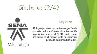 Símbolos (2/4) 
Logotipo 
El logotipo muestra de forma gráfica la 
síntesis de los enfoques de la formación 
que se imparte en el SENA, en la que el 
individuo es el responsable de su propio 
proceso de aprendizaje [1]. 
 