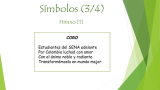 Símbolos (3/4) 
Himno [1] 
CORO 
Estudiantes del SENA adelante 
Por Colombia luchad con amor 
Con el ánimo noble y radiante 
Transformémosla en mundo mejor 
 