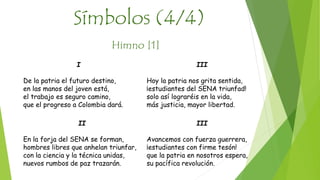 Símbolos (4/4) 
Himno [1] 
III 
Avancemos con fuerza guerrera, 
¡estudiantes con firme tesón! 
que la patria en nosotros espera, 
su pacífica revolución. 
II 
En la forja del SENA se forman, 
hombres libres que anhelan triunfar, 
con la ciencia y la técnica unidas, 
nuevos rumbos de paz trazarán. 
III 
Hoy la patria nos grita sentida, 
¡estudiantes del SENA triunfad! 
solo así lograréis en la vida, 
más justicia, mayor libertad. 
I 
De la patria el futuro destino, 
en las manos del joven está, 
el trabajo es seguro camino, 
que el progreso a Colombia dará. 
 