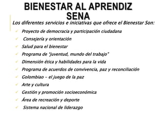 BIENESTAR AL APRENDIZ 
SENA 
Los diferentes servicios e iniciativas que ofrece el Bienestar Son: 
 Proyecto de democracia y participación ciudadana 
 Consejería y orientación 
 Salud para el bienestar 
 Programa de “juventud, mundo del trabajo” 
 Dimensión ética y habilidades para la vida 
 Programa de acuerdos de convivencia, paz y reconciliación 
 Golombiao - el juego de la paz 
 Arte y cultura 
 Gestión y promoción socioeconómica 
 Área de recreación y deporte 
 Sistema nacional de liderazgo 
 