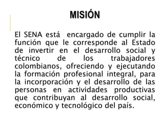 MISIÓN 
El SENA está encargado de cumplir la 
función que le corresponde al Estado 
de invertir en el desarrollo social y 
técnico de los trabajadores 
colombianos, ofreciendo y ejecutando 
la formación profesional integral, para 
la incorporación y el desarrollo de las 
personas en actividades productivas 
que contribuyan al desarrollo social, 
económico y tecnológico del país. 
 
