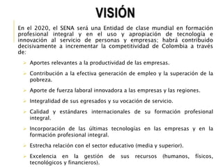 VISIÓN 
En el 2020, el SENA será una Entidad de clase mundial en formación 
profesional integral y en el uso y apropiación de tecnología e 
innovación al servicio de personas y empresas; habrá contribuido 
decisivamente a incrementar la competitividad de Colombia a través 
de: 
 Aportes relevantes a la productividad de las empresas. 
 Contribución a la efectiva generación de empleo y la superación de la 
pobreza. 
 Aporte de fuerza laboral innovadora a las empresas y las regiones. 
 Integralidad de sus egresados y su vocación de servicio. 
 Calidad y estándares internacionales de su formación profesional 
integral. 
 Incorporación de las últimas tecnologías en las empresas y en la 
formación profesional integral. 
 Estrecha relación con el sector educativo (media y superior). 
 Excelencia en la gestión de sus recursos (humanos, físicos, 
tecnológicos y financieros). 
 