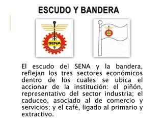 ESCUDO Y BANDERA 
El escudo del SENA y la bandera, 
reflejan los tres sectores económicos 
dentro de los cuales se ubica el 
accionar de la institución: el piñón, 
representativo del sector industria; el 
caduceo, asociado al de comercio y 
servicios; y el café, ligado al primario y 
extractivo. 
 