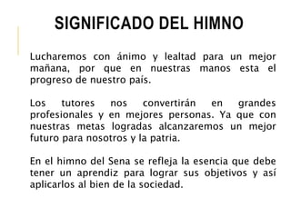 SIGNIFICADO DEL HIMNO 
Lucharemos con ánimo y lealtad para un mejor 
mañana, por que en nuestras manos esta el 
progreso de nuestro país. 
Los tutores nos convertirán en grandes 
profesionales y en mejores personas. Ya que con 
nuestras metas logradas alcanzaremos un mejor 
futuro para nosotros y la patria. 
En el himno del Sena se refleja la esencia que debe 
tener un aprendiz para lograr sus objetivos y así 
aplicarlos al bien de la sociedad. 
 