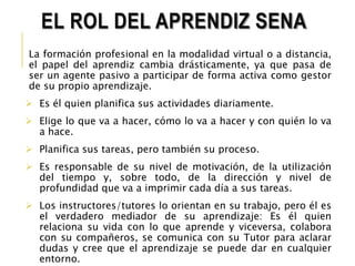 EL ROL DEL APRENDIZ SENA 
La formación profesional en la modalidad virtual o a distancia, 
el papel del aprendiz cambia drásticamente, ya que pasa de 
ser un agente pasivo a participar de forma activa como gestor 
de su propio aprendizaje. 
 Es él quien planifica sus actividades diariamente. 
 Elige lo que va a hacer, cómo lo va a hacer y con quién lo va 
a hace. 
 Planifica sus tareas, pero también su proceso. 
 Es responsable de su nivel de motivación, de la utilización 
del tiempo y, sobre todo, de la dirección y nivel de 
profundidad que va a imprimir cada día a sus tareas. 
 Los instructores/tutores lo orientan en su trabajo, pero él es 
el verdadero mediador de su aprendizaje: Es él quien 
relaciona su vida con lo que aprende y viceversa, colabora 
con su compañeros, se comunica con su Tutor para aclarar 
dudas y cree que el aprendizaje se puede dar en cualquier 
entorno. 
 