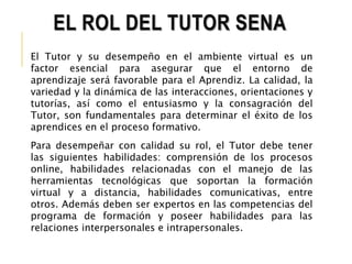 EL ROL DEL TUTOR SENA 
El Tutor y su desempeño en el ambiente virtual es un 
factor esencial para asegurar que el entorno de 
aprendizaje será favorable para el Aprendiz. La calidad, la 
variedad y la dinámica de las interacciones, orientaciones y 
tutorías, así como el entusiasmo y la consagración del 
Tutor, son fundamentales para determinar el éxito de los 
aprendices en el proceso formativo. 
Para desempeñar con calidad su rol, el Tutor debe tener 
las siguientes habilidades: comprensión de los procesos 
online, habilidades relacionadas con el manejo de las 
herramientas tecnológicas que soportan la formación 
virtual y a distancia, habilidades comunicativas, entre 
otros. Además deben ser expertos en las competencias del 
programa de formación y poseer habilidades para las 
relaciones interpersonales e intrapersonales. 
 