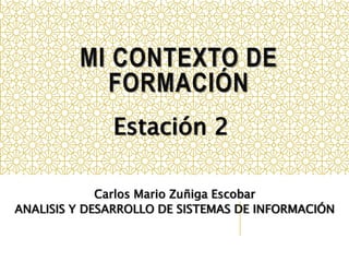 MI CONTEXTO DE 
FORMACIÓN 
Estación 2 
Carlos Mario Zuñiga Escobar 
ANALISIS Y DESARROLLO DE SISTEMAS DE INFORMACIÓN 
 