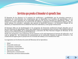 Servicios que presta el bienestar al aprendiz Sena 
El bienestar de los alumnos es el conjunto de condiciones y posibilidades que les permiten potenciar y 
maximizar los conocimientos, las competencias que se desarrollan en el proceso de aprendizaje y en su 
participación, como miembro de la comunidad educativa del Servicio Nacional de Aprendizaje, SENA. Así 
mismo, es el marco referencial y la construcción de saberes y quehaceres en las dimensiones psíquica, física y 
social además, de actitudes y aptitudes, que apunten al desarrollo humano, a la formación integral de los 
alumnos y al mejoramiento de su calidad de vida como individuos y como grupo institucional. 
El bienestar debe ser eje fundamental en los programas de formación profesional integral ofrecidos por el 
Servicio Nacional de Aprendizaje, SENA, que compromete a la institución como un todo y a los Subdirectores de 
Centro como responsables de la implementación y ejecución del Plan Nacional Integral de Bienestar de los 
Alumnos en los Centros de Formación Profesional. 
Desde esta perspectiva, para el bienestar de los alumnos es de vital importancia el proceso de inducción, en el 
cual se apropia de las condiciones de permanencia en la institución durante su proceso formativo y las 
condiciones de egreso para su proyección en el mundo del trabajo y en el mundo de la vida". 
Los siguientes son los frentes de acción del Bienestar de los Aprendices: 
 Salud 
 Desarrollo intelectual 
 Consejería y orientación 
 Promoción socioeconómica 
 Recreación y deporte 
 Información y comunicación 
 Protección y servicios institucionales 
 