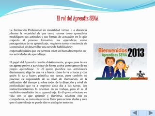 El rol del Aprendiz SENA 
La Formación Profesional en modalidad virtual o a distancia 
plantea la necesidad de que tanto tutores como aprendices 
modifiquen sus actitudes y sus formas de actuación en lo que 
respecta al proceso formativo; los aprendices, como 
protagonistas de su aprendizaje, requieren tomar conciencia de 
la necesidad de desarrollar una serie de habilidades y 
responsabilidades que les permita tener un buen desempeño en 
sus actividades de aprendizaje. 
El papel del Aprendiz cambia drásticamente, ya que pasa de ser 
un agente pasivo a participar de forma activa como gestor de su 
propio aprendizaje. Es él quien planifica sus actividades 
diariamente; elige lo que va a hacer, cómo lo va a hacer y con 
quién lo va a hacer; planifica sus tareas, pero también su 
proceso; es responsable de su nivel de motivación, de la 
utilización del tiempo y, sobre todo, de la dirección y nivel de 
profundidad que va a imprimir cada día a sus tareas. Los 
instructores/tutores lo orientan en su trabajo, pero él es el 
verdadero mediador de su aprendizaje: Es él quien relaciona su 
vida con lo que aprende y viceversa, colabora con su 
compañeros, se comunica con su Tutor para aclarar dudas y cree 
que el aprendizaje se puede dar en cualquier entorno. 
 