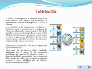 El rol del Tutor SENA 
El Tutor y su desempeño en el ambiente virtual es un 
factor esencial para asegurar que el entorno de 
aprendizaje será favorable para el Aprendiz. La calidad, la 
variedad 
y la dinámica de las interacciones, orientaciones y 
tutorías, así como el entusiasmo y la consagración del 
Tutor, son fundamentales para determinar el éxito de los 
aprendices en el proceso formativo. En este punto, el Tutor 
deja de ser la única fuente de información para convertirse 
en asesor y guía, en un planificador de un proceso 
educativo abierto y flexible, con fuentes de información 
actuales, variadas, claras y motivadoras. 
Para desempeñar con calidad su rol, el Tutor debe tener las 
siguientes habilidades: 
Comprensión de los procesos online, habilidades 
relacionadas con el manejo de las herramientas 
tecnológicas que soportan la formación virtual y a 
distancia, habilidades comunicativas, entre otros. Además 
deben ser expertos en las competencias del programa de 
formación y poseer habilidades para las relaciones 
interpersonales e intrapersonales. 
 