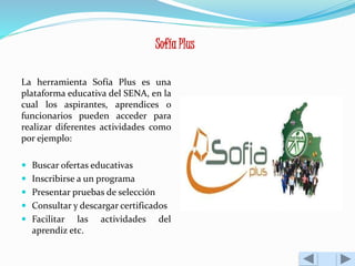 Sofía Plus 
La herramienta Sofía Plus es una 
plataforma educativa del SENA, en la 
cual los aspirantes, aprendices o 
funcionarios pueden acceder para 
realizar diferentes actividades como 
por ejemplo: 
 Buscar ofertas educativas 
 Inscribirse a un programa 
 Presentar pruebas de selección 
 Consultar y descargar certificados 
 Facilitar las actividades del 
aprendiz etc. 
 