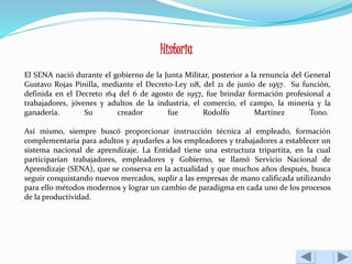 Historia 
El SENA nació durante el gobierno de la Junta Militar, posterior a la renuncia del General 
Gustavo Rojas Pinilla, mediante el Decreto-Ley 118, del 21 de junio de 1957. Su función, 
definida en el Decreto 164 del 6 de agosto de 1957, fue brindar formación profesional a 
trabajadores, jóvenes y adultos de la industria, el comercio, el campo, la minería y la 
ganadería. Su creador fue Rodolfo Martínez Tono. 
Así mismo, siempre buscó proporcionar instrucción técnica al empleado, formación 
complementaria para adultos y ayudarles a los empleadores y trabajadores a establecer un 
sistema nacional de aprendizaje. La Entidad tiene una estructura tripartita, en la cual 
participarían trabajadores, empleadores y Gobierno, se llamó Servicio Nacional de 
Aprendizaje (SENA), que se conserva en la actualidad y que muchos años después, busca 
seguir conquistando nuevos mercados, suplir a las empresas de mano calificada utilizando 
para ello métodos modernos y lograr un cambio de paradigma en cada uno de los procesos 
de la productividad. 
 