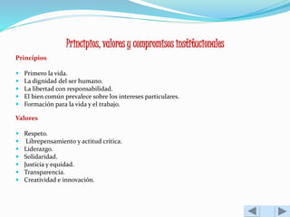 Principios, valores y compromisos institucionales 
Principios 
 Primero la vida. 
 La dignidad del ser humano. 
 La libertad con responsabilidad. 
 El bien común prevalece sobre los intereses particulares. 
 Formación para la vida y el trabajo. 
Valores 
 Respeto. 
 Librepensamiento y actitud crítica. 
 Liderazgo. 
 Solidaridad. 
 Justicia y equidad. 
 Transparencia. 
 Creatividad e innovación. 
 