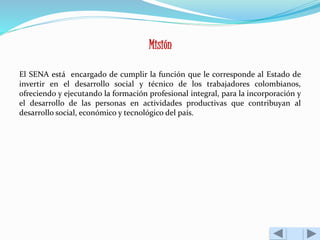 Misión 
El SENA está encargado de cumplir la función que le corresponde al Estado de 
invertir en el desarrollo social y técnico de los trabajadores colombianos, 
ofreciendo y ejecutando la formación profesional integral, para la incorporación y 
el desarrollo de las personas en actividades productivas que contribuyan al 
desarrollo social, económico y tecnológico del país. 
 