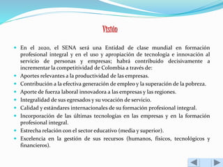 Visión 
 En el 2020, el SENA será una Entidad de clase mundial en formación 
profesional integral y en el uso y apropiación de tecnología e innovación al 
servicio de personas y empresas; habrá contribuido decisivamente a 
incrementar la competitividad de Colombia a través de: 
 Aportes relevantes a la productividad de las empresas. 
 Contribución a la efectiva generación de empleo y la superación de la pobreza. 
 Aporte de fuerza laboral innovadora a las empresas y las regiones. 
 Integralidad de sus egresados y su vocación de servicio. 
 Calidad y estándares internacionales de su formación profesional integral. 
 Incorporación de las últimas tecnologías en las empresas y en la formación 
profesional integral. 
 Estrecha relación con el sector educativo (media y superior). 
 Excelencia en la gestión de sus recursos (humanos, físicos, tecnológicos y 
financieros). 
 
