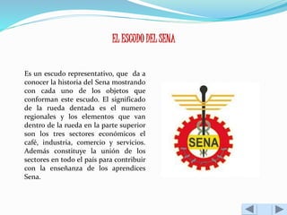 EL ESCUDO DEL SENA 
Es un escudo representativo, que da a 
conocer la historia del Sena mostrando 
con cada uno de los objetos que 
conforman este escudo. El significado 
de la rueda dentada es el numero 
regionales y los elementos que van 
dentro de la rueda en la parte superior 
son los tres sectores económicos el 
café, industria, comercio y servicios. 
Además constituye la unión de los 
sectores en todo el país para contribuir 
con la enseñanza de los aprendices 
Sena. 
 