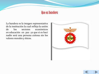 Que es bandera 
La bandera es la imagen representativa 
de la institución la cual refleja la unión 
de los sectores económicos 
en educación en paz ya que si es haci 
nadie será una persona exitosa sin los 
valores morales y éticos. 
 