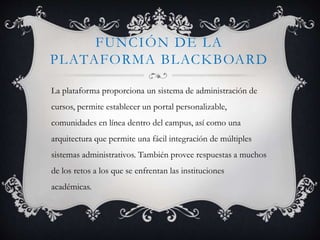 FUNCIÓN DE LA
PLATAFORMA BLACKBOARD
La plataforma proporciona un sistema de administración de
cursos, permite establecer un portal personalizable,
comunidades en línea dentro del campus, así como una
arquitectura que permite una fácil integración de múltiples
sistemas administrativos. También provee respuestas a muchos
de los retos a los que se enfrentan las instituciones
académicas.
 