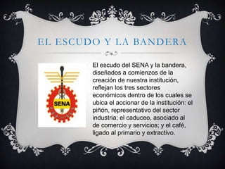 EL ESCUDO Y LA BANDERA
El escudo del SENA y la bandera,
diseñados a comienzos de la
creación de nuestra institución,
reflejan los tres sectores
económicos dentro de los cuales se
ubica el accionar de la institución: el
piñón, representativo del sector
industria; el caduceo, asociado al
de comercio y servicios; y el café,
ligado al primario y extractivo.
 