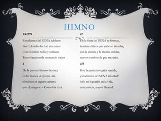 HIMNO
CORO
Estudiantes del SENA adelante
Por Colombia luchad con amor
Con el ánimo noble y radiante
Transformémosla en mundo mejor
I
De la patria el futuro destino,
en las manos del joven está,
el trabajo es seguro camino,
que el progreso a Colombia dará.
II
En la forja del SENA se forman,
hombres libres que anhelan triunfar,
con la ciencia y la técnica unidas,
nuevos rumbos de paz trazarán.
III
Hoy la patria nos grita sentida,
¡estudiantes del SENA triunfad!
solo así lograréis en la vida,
más justicia, mayor libertad.
 