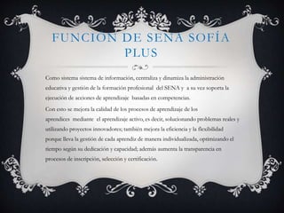 FUNCIÓN DE SENA SOFÍA
PLUS
Como sistema sistema de información, centraliza y dinamiza la administración
educativa y gestión de la formación profesional del SENA y a su vez soporta la
ejecución de acciones de aprendizaje basadas en competencias.
Con esto se mejora la calidad de los procesos de aprendizaje de los
aprendices mediante el aprendizaje activo, es decir, solucionando problemas reales y
utilizando proyectos innovadores; también mejora la eficiencia y la flexibilidad
porque lleva la gestión de cada aprendiz de manera individualizada, optimizando el
tiempo según su dedicación y capacidad; además aumenta la transparencia en
procesos de inscripción, selección y certificación.
 