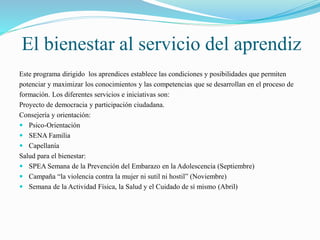 El bienestar al servicio del aprendiz 
Este programa dirigido los aprendices establece las condiciones y posibilidades que permiten 
potenciar y maximizar los conocimientos y las competencias que se desarrollan en el proceso de 
formación. Los diferentes servicios e iniciativas son: 
Proyecto de democracia y participación ciudadana. 
Consejería y orientación: 
 Psico-Orientación 
 SENA Familia 
 Capellanía 
Salud para el bienestar: 
 SPEA Semana de la Prevención del Embarazo en la Adolescencia (Septiembre) 
 Campaña “la violencia contra la mujer ni sutil ni hostil” (Noviembre) 
 Semana de la Actividad Física, la Salud y el Cuidado de sí mismo (Abril) 
 