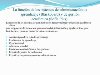 La función de los sistemas de administración de 
aprendizaje (Blackboard) y de gestión 
académica (Sofía Plus). 
La función de los sistemas de administración del aprendizaje y de gestión académica 
ofrece 
para mi proceso de formación, gran cantidad de información y ayuda en línea para 
facilitarme el proceso, dentro de estos encontramos: 
 Asociar Aprendiz a ruta de aprendizaje 
 Evaluar ruta de aprendizaje 
 Crear novedad 
 Adicionar novedad 
 Enviar correo electrónico a Integradores 
 Reporte de juicios de evaluación 
 Reporte acompañamientos asociados a usuario 
 