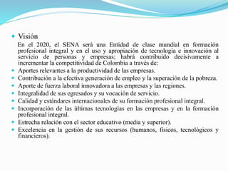  Visión 
En el 2020, el SENA será una Entidad de clase mundial en formación 
profesional integral y en el uso y apropiación de tecnología e innovación al 
servicio de personas y empresas; habrá contribuido decisivamente a 
incrementar la competitividad de Colombia a través de: 
 Aportes relevantes a la productividad de las empresas. 
 Contribución a la efectiva generación de empleo y la superación de la pobreza. 
 Aporte de fuerza laboral innovadora a las empresas y las regiones. 
 Integralidad de sus egresados y su vocación de servicio. 
 Calidad y estándares internacionales de su formación profesional integral. 
 Incorporación de las últimas tecnologías en las empresas y en la formación 
profesional integral. 
 Estrecha relación con el sector educativo (media y superior). 
 Excelencia en la gestión de sus recursos (humanos, físicos, tecnológicos y 
financieros). 
 