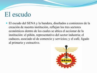 El escudo 
 El escudo del SENA y la bandera, diseñados a comienzos de la 
creación de nuestra institución, reflejan los tres sectores 
económicos dentro de los cuales se ubica el accionar de la 
institución: el piñón, representativo del sector industria; el 
caduceo, asociado al de comercio y servicios; y el café, ligado 
al primario y extractivo. 
 