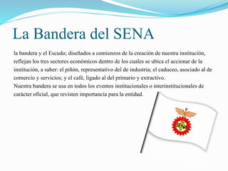 La Bandera del SENA 
la bandera y el Escudo; diseñados a comienzos de la creación de nuestra institución, 
reflejan los tres sectores económicos dentro de los cuales se ubica el accionar de la 
institución, a saber: el piñón, representativo del de industria; el caduceo, asociado al de 
comercio y servicios; y el café, ligado al del primario y extractivo. 
Nuestra bandera se usa en todos los eventos institucionales o interinstitucionales de 
carácter oficial, que revisten importancia para la entidad. 
 