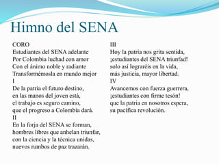 Himno del SENA 
CORO 
Estudiantes del SENA adelante 
Por Colombia luchad con amor 
Con el ánimo noble y radiante 
Transformémosla en mundo mejor 
I 
De la patria el futuro destino, 
en las manos del joven está, 
el trabajo es seguro camino, 
que el progreso a Colombia dará. 
II 
En la forja del SENA se forman, 
hombres libres que anhelan triunfar, 
con la ciencia y la técnica unidas, 
nuevos rumbos de paz trazarán. 
III 
Hoy la patria nos grita sentida, 
¡estudiantes del SENA triunfad! 
solo así lograréis en la vida, 
más justicia, mayor libertad. 
IV 
Avancemos con fuerza guerrera, 
¡estudiantes con firme tesón! 
que la patria en nosotros espera, 
su pacífica revolución. 
 