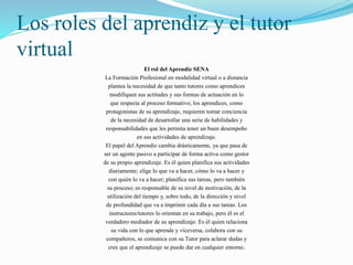 Los roles del aprendiz y el tutor 
virtual 
El rol del Aprendiz SENA 
La Formación Profesional en modalidad virtual o a distancia 
plantea la necesidad de que tanto tutores como aprendices 
modifiquen sus actitudes y sus formas de actuación en lo 
que respecta al proceso formativo; los aprendices, como 
protagonistas de su aprendizaje, requieren tomar conciencia 
de la necesidad de desarrollar una serie de habilidades y 
responsabilidades que les permita tener un buen desempeño 
en sus actividades de aprendizaje. 
El papel del Aprendiz cambia drásticamente, ya que pasa de 
ser un agente pasivo a participar de forma activa como gestor 
de su propio aprendizaje. Es él quien planifica sus actividades 
diariamente; elige lo que va a hacer, cómo lo va a hacer y 
con quién lo va a hacer; planifica sus tareas, pero también 
su proceso; es responsable de su nivel de motivación, de la 
utilización del tiempo y, sobre todo, de la dirección y nivel 
de profundidad que va a imprimir cada día a sus tareas. Los 
instructores/tutores lo orientan en su trabajo, pero él es el 
verdadero mediador de su aprendizaje: Es él quien relaciona 
su vida con lo que aprende y viceversa, colabora con su 
compañeros, se comunica con su Tutor para aclarar dudas y 
cree que el aprendizaje se puede dar en cualquier entorno. 
 