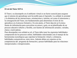 El rol del Tutor SENA 
El Tutor y su desempeño en el ambiente virtual es un factor esencial para asegurar 
que el entorno de aprendizaje será favorable para el Aprendiz. La calidad, la seriedad 
y la dinámica de las interacciones, orientaciones y tutorías, así como el entusiasmo y 
la consagración del Tutor, son fundamentales para determinar el éxito de los 
aprendices en el proceso formativo. En este punto, el Tutor deja de ser la única 
fuente de información para convertirse en asesor y guía, en un planificador de un 
proceso educativo abierto y flexible, con fuentes de información actuales, variadas, 
claras y motivadoras. 
Para desempeñar con calidad su rol, el Tutor debe tener las siguientes habilidades: 
comprensión de los procesos online, habilidades relacionadas con el manejo de las 
herramientas tecnológicas que soportan la formación virtual y a distancia, 
habilidades comunicativas, entre otros. Además deben ser expertos en las 
competencias del programa de formación y poseer habilidades para las relaciones 
interpersonales e intrapersonales. 
 