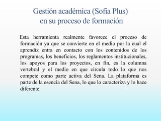 Gestión académica (Sofía Plus) 
en su proceso de formación 
Esta herramienta realmente favorece el proceso de 
formación ya que se convierte en el medio por la cual el 
aprendiz entra en contacto con los contenidos de los 
programas, los beneficios, los reglamentos institucionales, 
los apoyos para los proyectos, en fin, es la columna 
vertebral y el medio en que circula todo lo que nos 
compete como parte activa del Sena. La plataforma es 
parte de la esencia del Sena, lo que lo caracteriza y lo hace 
diferente. 
