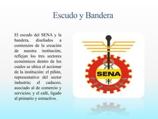 Escudo y Bandera 
El escudo del SENA y la 
bandera, diseñados a 
comienzos de la creación 
de nuestra institución, 
reflejan los tres sectores 
económicos dentro de los 
cuales se ubica el accionar 
de la institución: el piñón, 
representativo del sector 
industria; el caduceo, 
asociado al de comercio y 
servicios; y el café, ligado 
al primario y extractivo. 
 