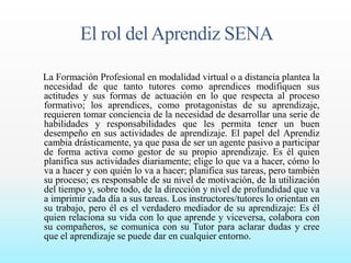 El rol del Aprendiz SENA 
La Formación Profesional en modalidad virtual o a distancia plantea la 
necesidad de que tanto tutores como aprendices modifiquen sus 
actitudes y sus formas de actuación en lo que respecta al proceso 
formativo; los aprendices, como protagonistas de su aprendizaje, 
requieren tomar conciencia de la necesidad de desarrollar una serie de 
habilidades y responsabilidades que les permita tener un buen 
desempeño en sus actividades de aprendizaje. El papel del Aprendiz 
cambia drásticamente, ya que pasa de ser un agente pasivo a participar 
de forma activa como gestor de su propio aprendizaje. Es él quien 
planifica sus actividades diariamente; elige lo que va a hacer, cómo lo 
va a hacer y con quién lo va a hacer; planifica sus tareas, pero también 
su proceso; es responsable de su nivel de motivación, de la utilización 
del tiempo y, sobre todo, de la dirección y nivel de profundidad que va 
a imprimir cada día a sus tareas. Los instructores/tutores lo orientan en 
su trabajo, pero él es el verdadero mediador de su aprendizaje: Es él 
quien relaciona su vida con lo que aprende y viceversa, colabora con 
su compañeros, se comunica con su Tutor para aclarar dudas y cree 
que el aprendizaje se puede dar en cualquier entorno. 
 
