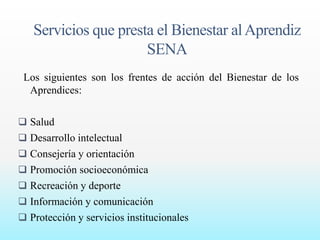 Servicios que presta el Bienestar al Aprendiz 
SENA 
Los siguientes son los frentes de acción del Bienestar de los 
Aprendices: 
 Salud 
 Desarrollo intelectual 
 Consejería y orientación 
 Promoción socioeconómica 
 Recreación y deporte 
 Información y comunicación 
 Protección y servicios institucionales 
 