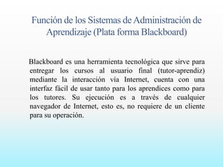 Función de los Sistemas de Administración de 
Aprendizaje (Plata forma Blackboard) 
Blackboard es una herramienta tecnológica que sirve para 
entregar los cursos al usuario final (tutor-aprendiz) 
mediante la interacción vía Internet, cuenta con una 
interfaz fácil de usar tanto para los aprendices como para 
los tutores. Su ejecución es a través de cualquier 
navegador de Internet, esto es, no requiere de un cliente 
para su operación. 
 