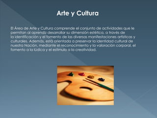 Arte y Cultura 
El Área de Arte y Cultura comprende el conjunto de actividades que le 
permitan al aprendiz desarrollar su dimensión estética, a través de 
la identificación y el fomento de las diversas manifestaciones artísticas y 
culturales. Además, está orientada a preservar la identidad cultural de 
nuestra Nación, mediante el reconocimiento y la valoración corporal, el 
fomento a la lúdica y el estimulo a la creatividad. 
 