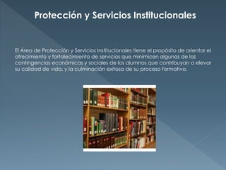 Protección y Servicios Institucionales 
El Área de Protección y Servicios Institucionales tiene el propósito de orientar el 
ofrecimiento y fortalecimiento de servicios que minimicen algunas de las 
contingencias económicas y sociales de los alumnos que contribuyan a elevar 
su calidad de vida, y la culminación exitosa de su proceso formativo. 
 