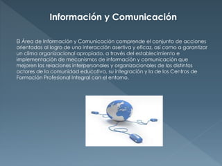 Información y Comunicación 
El Área de Información y Comunicación comprende el conjunto de acciones 
orientadas al logro de una interacción asertiva y eficaz, así como a garantizar 
un clima organizacional apropiado, a través del establecimiento e 
implementación de mecanismos de información y comunicación que 
mejoren las relaciones interpersonales y organizacionales de los distintos 
actores de la comunidad educativa, su integración y la de los Centros de 
Formación Profesional Integral con el entorno. 
 