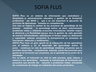 SOFIA Plus es un sistema de información que centralizará y 
dinamizará la administración educativa y gestión de la formación 
profesional del SENA y que a su vez soportará la ejecución de 
acciones de aprendizaje basadas en competencias. 
Con esto se mejora la calidad de los procesos de aprendizaje de los 
jóvenes mediante el aprendizaje activo, es decir, solucionando 
problemas reales y utilizando proyectos innovadores; también mejora 
la eficiencia y la flexibilidad porque lleva la gestión de cada aprendiz 
de manera individualizada, optimizando el tiempo según su dedicación 
y capacidad; además aumentará la transparencia en procesos de 
inscripción, selección y certificación. 
SOFIA Plus hace un gran aporte en la interacción de los aprendices 
con el sistema y en el desarrollo del aprendizaje activo: El 
joven construye su ruta de aprendizaje mediante proyectos que le 
permitan desarrollar competencias. Además, prevé herramientas para 
gestionar la formación por proyectos, así el aprendiz es el centro de la 
estrategia. 
Por su parte, el instructor es vital en este proceso, guía, orienta y 
asesora a los aprendices mediante la metodología de formación por 
proyectos que permite dar solución a problemas reales, simulando 
las condiciones de trabajo en ambientes del sector productivo. 
 