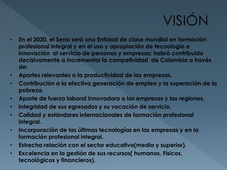 VISIÓN 
• En el 2020, el Sena será una Entidad de clase mundial en formación 
profesional integral y en el uso y apropiación de tecnología e 
innovación al servicio de personas y empresas; habrá contribuido 
decisivamente a incrementar la competividad de Colombia a través 
de: 
• Aportes relevantes a la productividad de las empresas. 
• Contribución a la efectiva generación de empleo y la superación de la 
pobreza. 
• Aporte de fuerza laboral innovadora a las empresas y las regiones. 
• Integridad de sus egresados y su vocación de servicio. 
• Calidad y estándares internacionales de formación profesional 
integral. 
• Incorporación de las últimas tecnologías en las empresas y en la 
formación profesional integral. 
• Estrecha relación con el sector educativo(media y superior). 
• Excelencia en la gestión de sus recursos( humanos, Físicos, 
tecnológicos y financieros). 
 