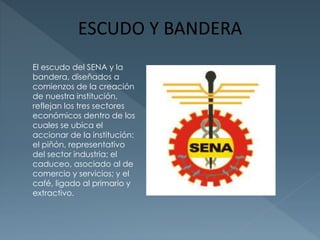 El escudo del SENA y la 
bandera, diseñados a 
comienzos de la creación 
de nuestra institución, 
reflejan los tres sectores 
económicos dentro de los 
cuales se ubica el 
accionar de la institución: 
el piñón, representativo 
del sector industria; el 
caduceo, asociado al de 
comercio y servicios; y el 
café, ligado al primario y 
extractivo. 
 