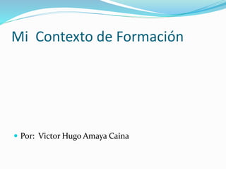 Mi Contexto de Formación 
 Por: Victor Hugo Amaya Caina 
 