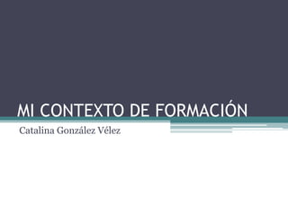 MI CONTEXTO DE FORMACIÓN
Catalina González Vélez
 