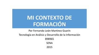 MI CONTEXTO DE
FORMACIÓN
Por Fernando León Martínez Guarín
Tecnología en Análisis y Desarrollo de la Información
898965
SENA
2015
 